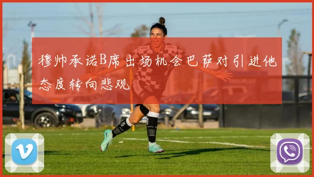 穆帅承诺B席出场机会巴萨对引进他态度转向悲观