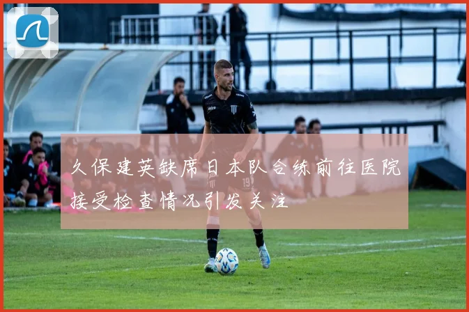 久保建英缺席日本队合练前往医院接受检查情况引发关注