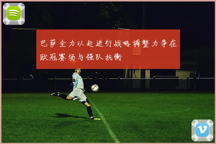 巴萨全力以赴进行战略调整力争在欧冠赛场与强队抗衡