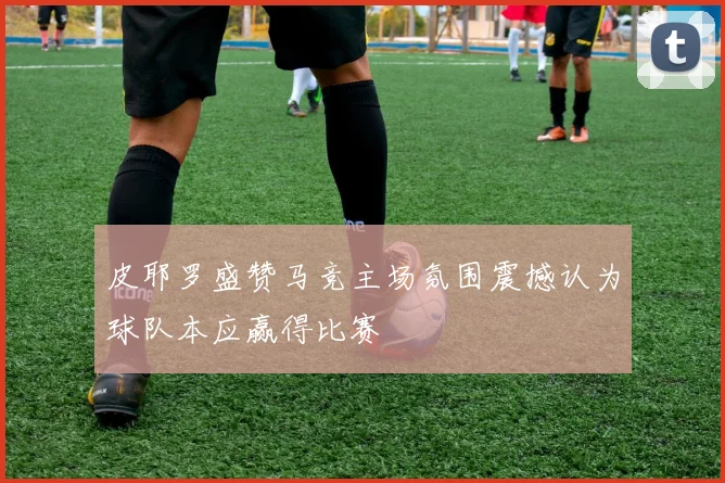 皮耶罗盛赞马竞主场氛围震撼认为球队本应赢得比赛