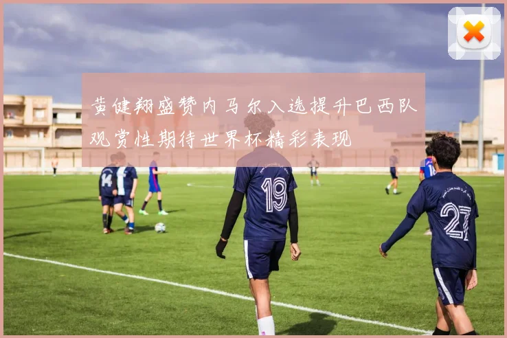黄健翔盛赞内马尔入选提升巴西队观赏性期待世界杯精彩表现