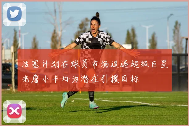 活塞计划在球员市场追逐超级巨星老詹小卡均为潜在引援目标