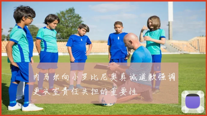 内马尔向小罗比尼奥真诚道歉强调更衣室责任共担的重要性