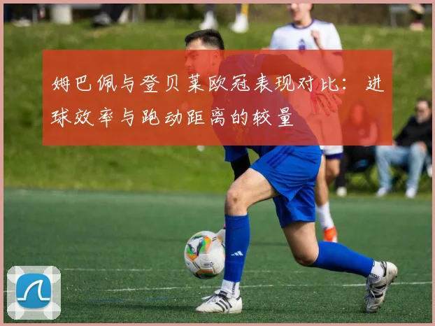 姆巴佩与登贝莱欧冠表现对比：进球效率与跑动距离的较量